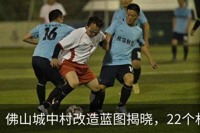 佛山城中村改造蓝图揭晓，22个村庄迎来重建机遇